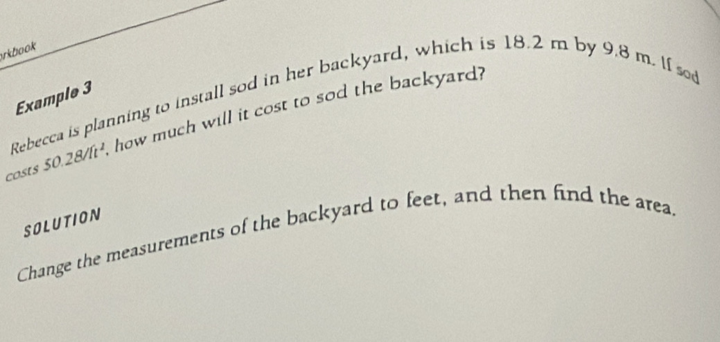 rkbook 
Example 3 
Rebecca is planning to install sod in her backyard, which is 18.2 m by 9.8 m. If sd 
costs 50.28/ft^2, how much will it cost to sod the backyard? 
SOLUTION 
Change the measurements of the backyard to feet, and then find the area.