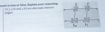 ment is true or false. Explain your reasoning. 
12.) ∠ 14 and ∠ 10 are alternate interior 
angles