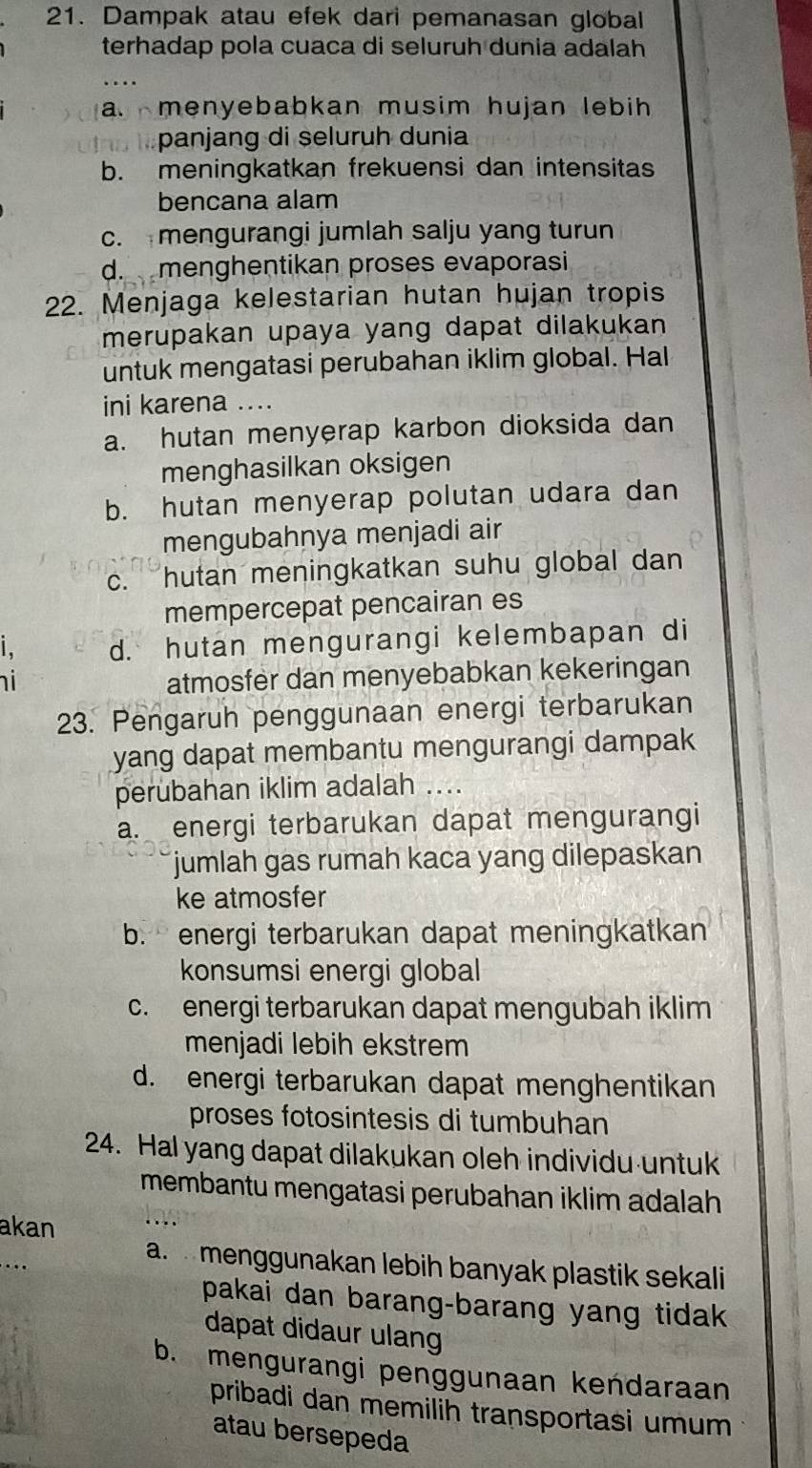 Dampak atau efek dari pemanasan global
terhadap pola cuaca di seluruh dunia adalah
a. menyebabkan musim hujan lebih
panjang di seluruh dunia
b. meningkatkan frekuensi dan intensitas
bencana alam
c.mengurangi jumlah salju yang turun
d. menghentikan proses evaporasi
22. Menjaga kelestarian hutan hujan tropis
merupakan upaya yang dapat dilakukan
untuk mengatasi perubahan iklim global. Hal
ini karena ....
a. hutan menyerap karbon dioksida dan
menghasilkan oksigen
b. hutan menyerap polutan udara dan
mengubahnya menjadi air
c. hutan meningkatkan suhu global dan
mempercepat pencairan es
d. hutan mengurangi kelembapan di
i
atmosfer dan menyebabkan kekeringan
23. Pengaruh penggunaan energi terbarukan
yang dapat membantu mengurangi dampak 
perubahan iklim adalah ....
a. energi terbarukan dapat mengurangi
jumlah gas rumah kaca yang dilepaskan
ke atmosfer
b. energi terbarukan dapat meningkatkan
konsumsi energi global
c. energi terbarukan dapat mengubah iklim
menjadi lebih ekstrem
d. energi terbarukan dapat menghentikan
proses fotosintesis di tumbuhan
24. Hal yang dapat dilakukan oleh individu untuk
membantu mengatasi perubahan iklim adalah 
akan
a.  menggunakan lebih banyak plastik sekali
pakai dan barang-barang yang tidak 
dapat didaur ulang
b. mengurangi penggunaan kendaraan
pribadi dan memilih transportasi umum 
atau bersepeda