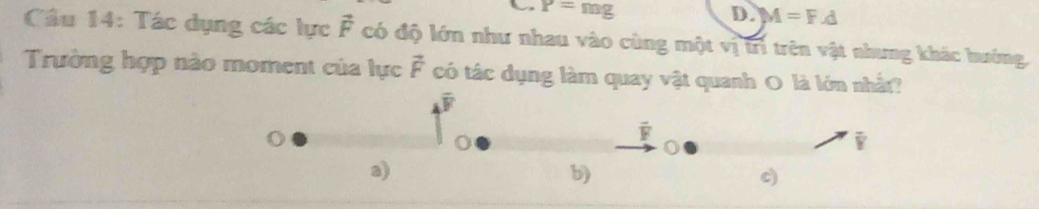 P=mg
D. M=F.d
Cầu 14: Tác dụng các lực vector F có độ lớn như nhau vào cùng một vị trì trên vật nhưng khác hướng,
Trường hợp nào moment của lực vector F có tác dụng làm quay vật quanh O là lớn nhất?
overline F
overline F
i
a)
b)
c)