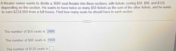 A theater owner wants to divide a 3600 seat theater into three sections, with tickets costing $50, $90, and $120,
depending on the section. He wants to have twice as many $50 tickets as the sum of the other tickets, and he wants
to earn $234,000 from a full house. Find how many seats he should have in each section.
The number of $50 seats is 2400
The number of $90 seats is 1000
The number of $120 seats is □