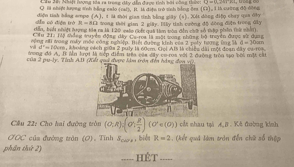 Cầu 20: Nhiệt lượng tỏa ra trong dây dẫn được tính bởi công thức: Q=0,241^2Rt , trong độ
Q là nhiệt lượng tính bằng calo (cal), R là điện trở tính bằng ôm (Ω) , I là cường độ dòng 
điện tính bằng ampe (A), t là thời gian tính bằng giây (s). Xét dòng điện chạy qua dây
dẫn có điện trở R=8Omega trong thời gian 2 giây. Hãy tính cường độ dòng điện trong dây
dẫn, biết nhiệt lượng tỏa ra là 120 calo (kết quả làm tròn đến chữ số thập phân thứ nhất). 
Câu 21: Hệ thống truyền động dây Cu-roa là một trong những bộ truyền được sử dụng 
rộng rãi trong máy móc công nghiệp. Biết đường kính của 2 puly tương ứng là d=30cm
và d'=10cm , khoảng cách giữa 2 puly là 60cm. Gọi AB là chiều dài một đoạn dây cu-roa, 
trong đó A, B lần lượt là tiếp điểm trên của dây cu-roa với 2 đường tròn tạo bởi mặt cất 
của 2 pu-ly. Tỉnh AB (Kết quả được làm tròn đến hàng đ 
Câu 22: Cho hai đường tròn (O;R); (O'; R/2 )(O'∈ (O)) cất nhau tại A,B. Kẻ đường kính 
O'OC của đường tròn (O). Tính S_CAO'B , biết R=2 , (kết quả làm tròn đến chữ số thập 
phân thứ 2) 
=.=-- HÉT =-=..