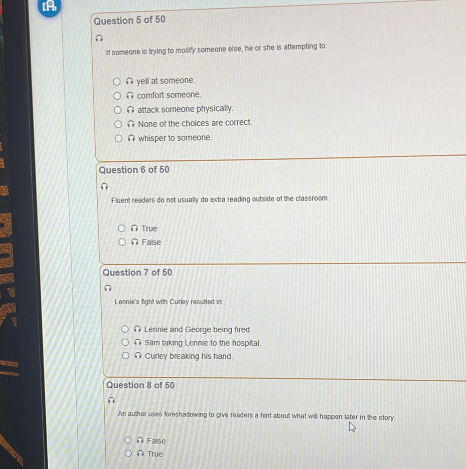 IA
Question 5 of 50
If someone is trying to mollify someone else, he or she is attempting to:
∩ yell at someone.
comfort someone.
∩ attack someone physically.
None of the choices are correct.
∩ whisper to someone.
Question 6 of 50
Fluent readers do not usually do extra reading outside of the classroom.
∩True
∩ False
Question 7 of 50
Lennie's fight with Curley resulted in:
Lennie and George being fired.
Slim taking Lennie to the hospital.
Curley breaking his hand.
ae
Question 8 of 50
An author uses foreshadowing to give readers a hint about what will happen later in the story.
False
∩True