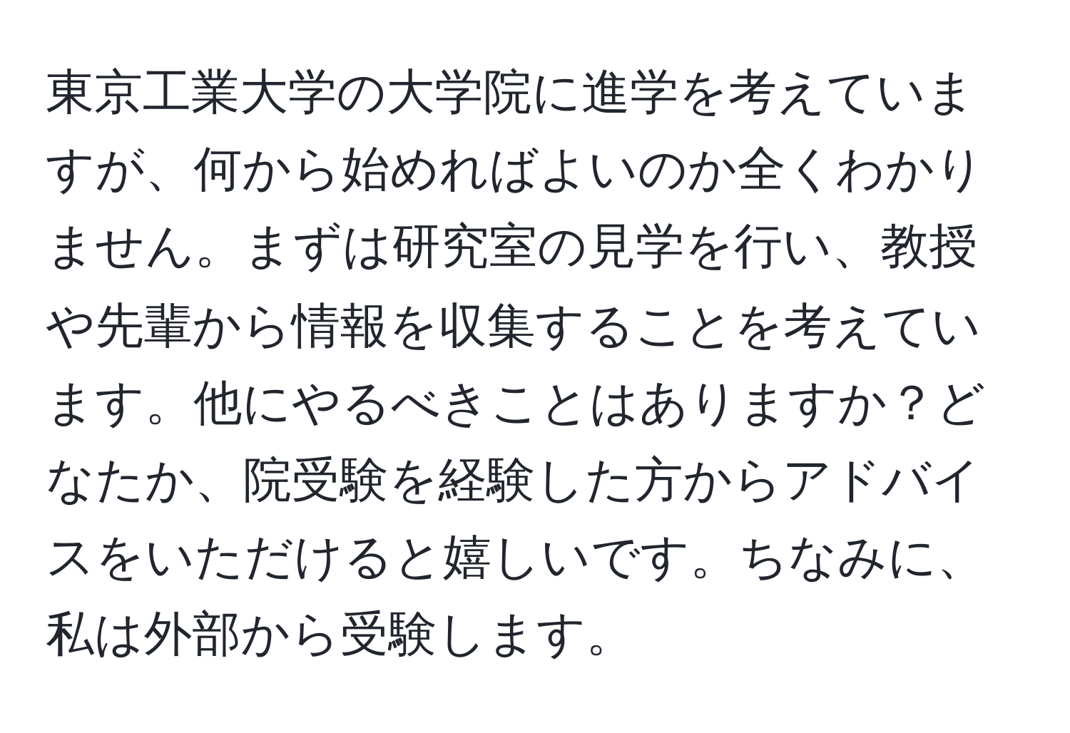 東京工業大学の大学院に進学を考えていますが、何から始めればよいのか全くわかりません。まずは研究室の見学を行い、教授や先輩から情報を収集することを考えています。他にやるべきことはありますか？どなたか、院受験を経験した方からアドバイスをいただけると嬉しいです。ちなみに、私は外部から受験します。