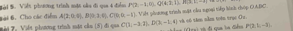 Sài 5. Viết phương trình mặt cầu đi qua 4 điểm P(2;-1;0), Q(4;2;1), R(3;1;-3) 2x+1=
Bài 6. Cho các điểm A(2;0;0), B(0;3;0), C(0;0;-1). Viết phương trình mặt cầu ngoại tiếp hình chóp OABC. 
Đ ài 7. Viết phương trình mặt cầu (5) đi qua C(1;-3;2), D(3;-1;4) và có tâm nằm trên trục Oz.
(0, * và đị qua ba điểm P(2;1;-3),