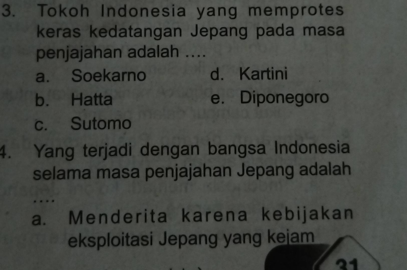 Tokoh Indonesia yang memprotes
keras kedatangan Jepang pada masa
penjajahan adalah ....
a. Soekarno d. Kartini
b. Hatta e. Diponegoro
c. Sutomo
4. Yang terjadi dengan bangsa Indonesia
selama masa penjajahan Jepang adalah.
a. Menderita karena kebijakan
eksploitasi Jepang yang kejam
21