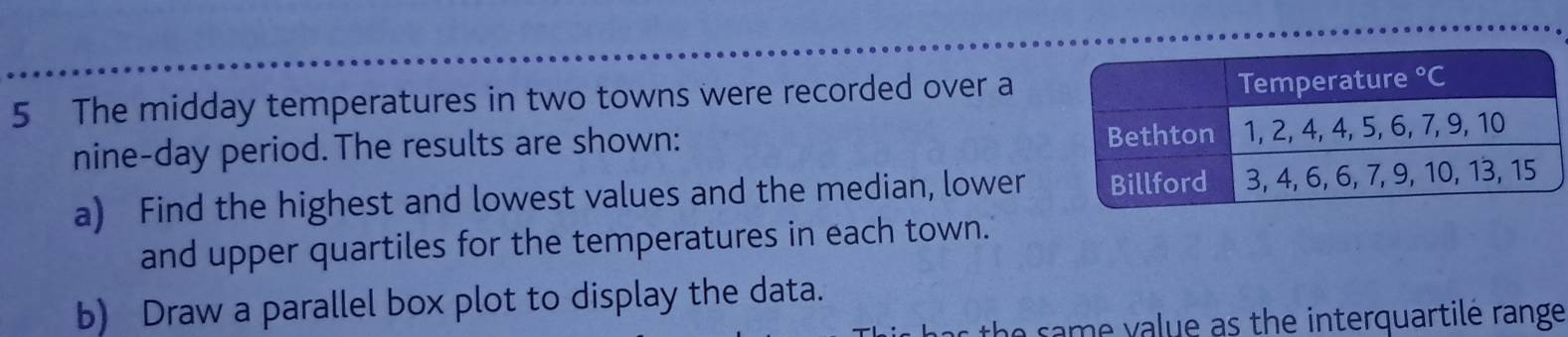 The midday temperatures in two towns were recorded over a
nine-day period.The results are shown: 
a) Find the highest and lowest values and the median, lower
and upper quartiles for the temperatures in each town.
b) Draw a parallel box plot to display the data.
s the same value as the interquartile range