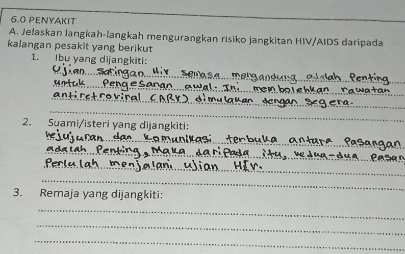 6.0 PENYAKIT 
_ 
A. Jelaskan langkah-langkah mengurangkan risiko jangkitan HIV/AIDS daripada 
kalangan pesakit yang berikut 
1. Ibu yang dijangkiti: 
_ 
_ 
_ 
_ 
_ 
_ 
_ 
2. Suami/isteri yang dijangkiti: 
_ 
_ 
_ 
_ 
3. Remaja yang dijangkiti: 
_ 
_ 
_