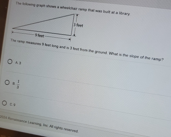 The following graph shows a wheelchair ramp that was built at a library.
The ramp measures 9 feet long and is 3 feet from the ground. What is the slope of the ramp?
A. 3
 1/3 
B.
C. 9
2024 Renaissance Learning, Inc. All rights reserved.