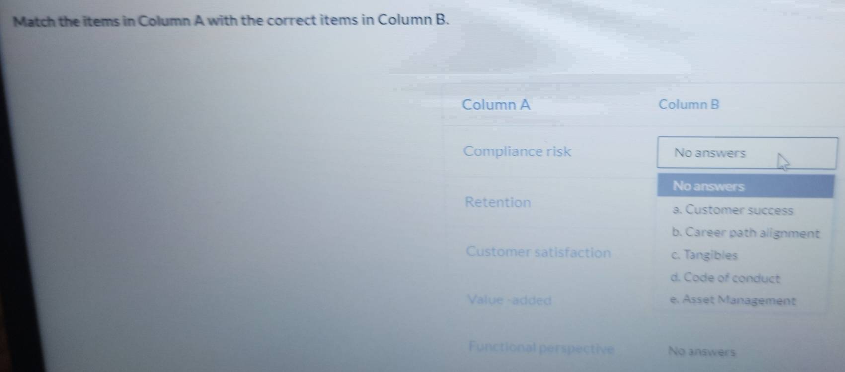 Match the items in Column A with the correct items in Column B.
Column A Column B
Compliance risk No answers
No answers
Retention a. Customer success
b. Career path alignment
Customer satisfaction c. Tangibles
d. Code of conduct
Value -added e. Asset Management
Functional perspective No answers