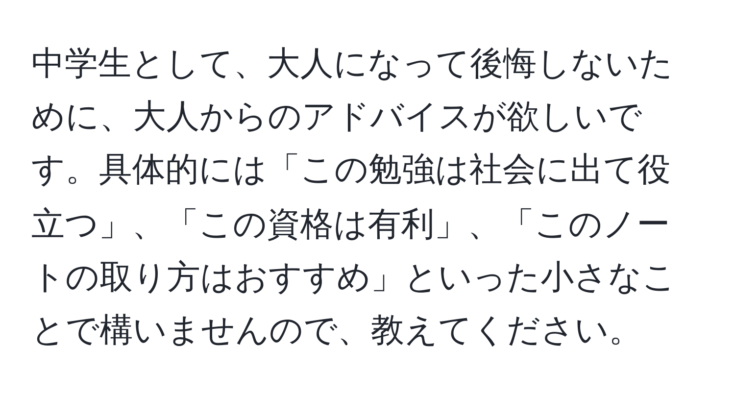 中学生として、大人になって後悔しないために、大人からのアドバイスが欲しいです。具体的には「この勉強は社会に出て役立つ」、「この資格は有利」、「このノートの取り方はおすすめ」といった小さなことで構いませんので、教えてください。