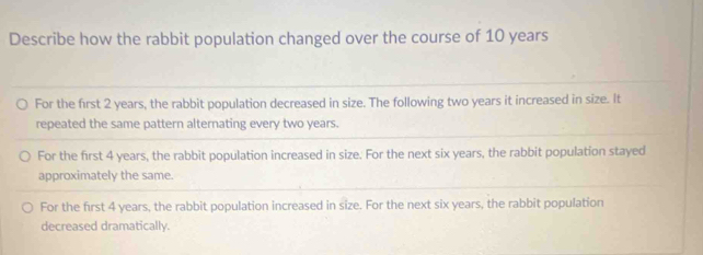 Describe how the rabbit population changed over the course of 10 years
For the first 2 years, the rabbit population decreased in size. The following two years it increased in size. It
repeated the same pattern alternating every two years.
For the first 4 years, the rabbit population increased in size. For the next six years, the rabbit population stayed
approximately the same.
For the first 4 years, the rabbit population increased in size. For the next six years, the rabbit population
decreased dramatically.