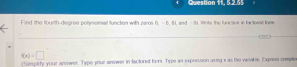 Question 11, 5.2.55 
Find the fourth-degree polynomial function with zeros 8, - 8, 87, and -8i. Write the function in factored form.
f(x)=□
(Simplify your answer. Type your answer in factored form. Type an expression using x as the variable. Express compler