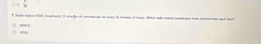 D.  8/30 
7, Radio station KBBL broadcasts 11 minulles of commercials for every 25 minutes of music. Which radio station broadcasts more commercials each hour?
WREQ
KBBL