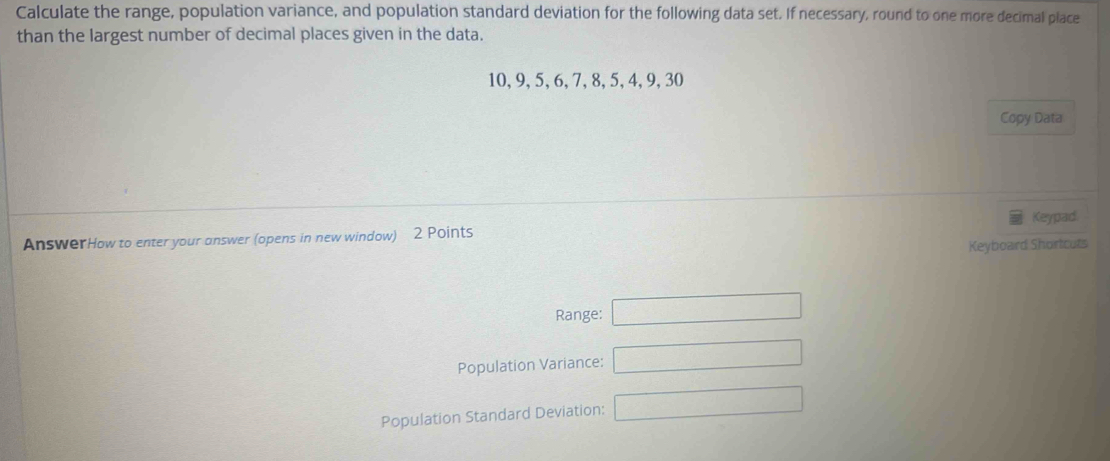 Calculate the range, population variance, and population standard deviation for the following data set. If necessary, round to one more decimal place 
than the largest number of decimal places given in the data.
10, 9, 5, 6, 7, 8, 5, 4, 9, 30
Copy Data 
Keypad 
AnswerHow to enter your answer (opens in new window) 2 Points 
Keyboard Shortcuts 
Range: □ 
Population Variance: □ 
Population Standard Deviation: □