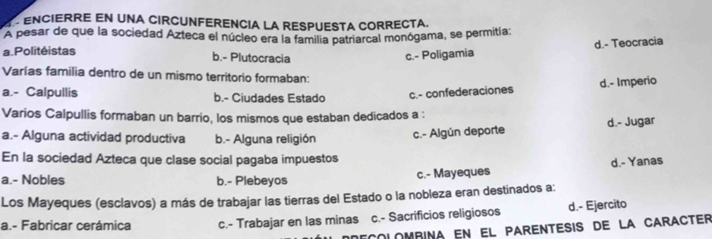 4 º ENCIERRE EN UNA CIRCUNFERENCia La RESPUESTA CORRECTa.
A pesar de que la sociedad Azteca el núcleo era la familia patriarcal monógama, se permitía:
a. Politéistas
b.- Plutocracia
c.- Poligamia d.- Teocracia
Varías familia dentro de un mismo territorio formaban:
a.- Calpullis b.- Ciudades Estado
c.- confederaciones d.- Imperio
Varios Calpullis formaban un barrio, los mismos que estaban dedicados a :
a.- Alguna actividad productiva b.- Alguna religión
c.- Algún deporte d.- Jugar
En la sociedad Azteca que clase social pagaba impuestos
a.- Nobles b.- Plebeyos c.- Mayeques d.- Yanas
Los Mayeques (esclavos) a más de trabajar las tierras del Estado o la nobleza eran destinados a:
a.- Fabricar cerámica
c.- Trabajar en las minas c.- Sacrificios religiosos d.- Ejercito
decolombina en el parentesis de la caracter