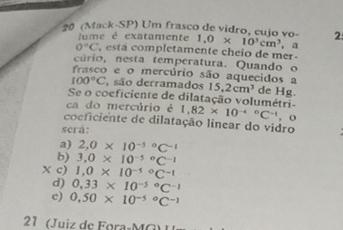 20 (Mack-SP) Um frasco de vidro, cujo vo- 1.0* 10^3cm^3 , a 2
Jume é exatamente
0°C , está completamente cheio de mer -
cúrio, nesta temperatura. Quando o
frasco e o mercúrio são aquecidos a
100°C , são derramados 15, 2cm^3 de Hg.
Se o coeficiente de dilatação volumétri-
ca do mercúrio é 1,82* 10^((-4)°C^-1) , o
coeficiente de dilatação linear do vidro
será:
a) 2, 0* 10^((-5)°C^-1)
b) 3, 0* 10^((-5)°C^-1)
x c) 1,0* 10^((-5)°C^-1)
d) 0,33* 10^((-5)°C^-1)
c) 0,50* 10^((-5)°C^-1)
21 (Juiz de Fora-M G