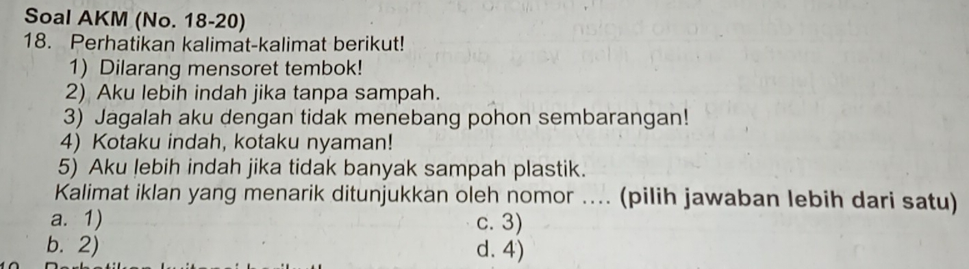 Soal AKM (No. 18-20)
18. Perhatikan kalimat-kalimat berikut!
1) Dilarang mensoret tembok!
2) Aku lebih indah jika tanpa sampah.
3) Jagalah aku dengan tidak menebang pohon sembarangan!
4) Kotaku indah, kotaku nyaman!
5) Aku lebih indah jika tidak banyak sampah plastik.
Kalimat iklan yang menarik ditunjukkan oleh nomor .... (pilih jawaban lebih dari satu)
a. 1) c. 3)
b. 2) d. 4)