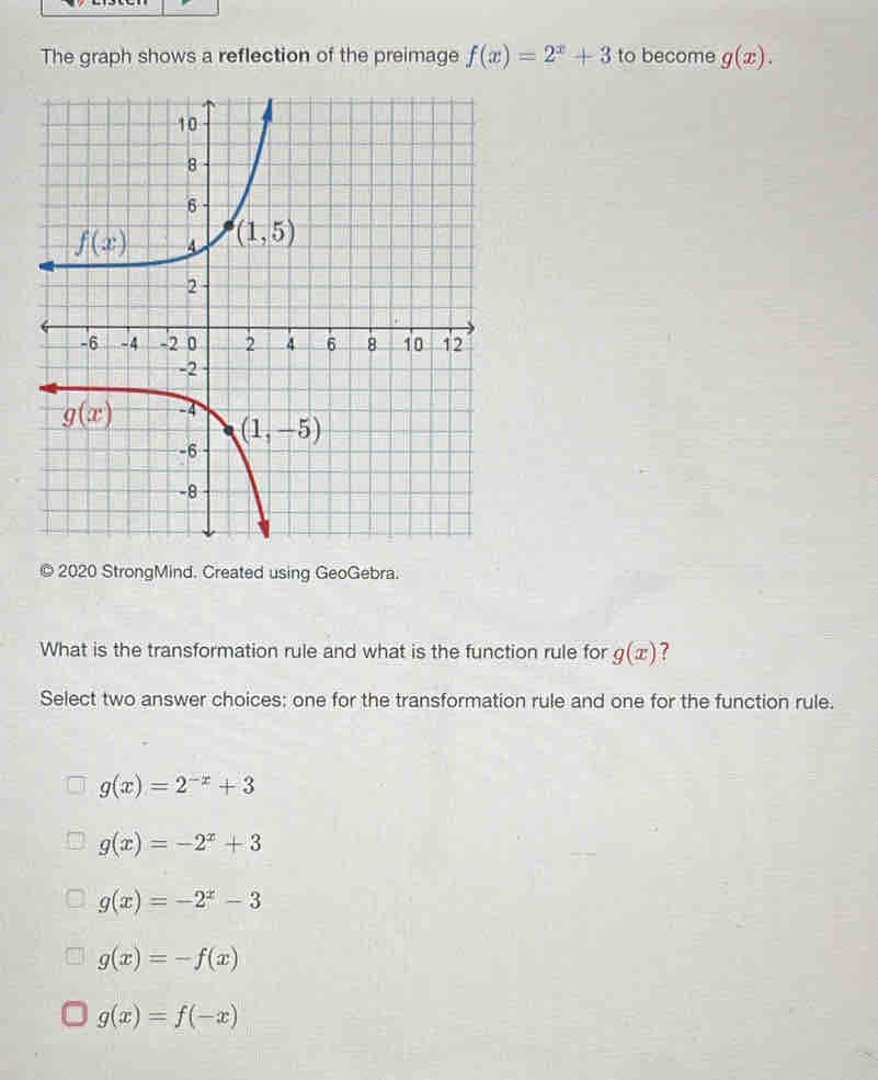 The graph shows a reflection of the preimage f(x)=2^x+3 to become g(x).
2020 StrongMind. Created using GeoGebra.
What is the transformation rule and what is the function rule for g(x) 7
Select two answer choices: one for the transformation rule and one for the function rule.
g(x)=2^(-x)+3
g(x)=-2^x+3
g(x)=-2^x-3
g(x)=-f(x)
g(x)=f(-x)