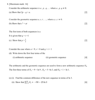 [Maximum mark: 16] 
Consider the arithmetic sequence is a , p. q.. . . where a . p.q!= 0. 
(a) Show that 2p-q=a. [2] 
Consider the geometric sequence a. s. r. ..., where a, s, t!= 0, 
(b) Show that s^2=at [2] 
The first term of both sequences is a. 
It is given that q=t-1
(c) Show that p> 1/2  [2] 
Consider the case where a=9, x>0 and q=t=1
(d) Write down the first four terms of the 
(i) arithmetic sequence (ii) geometric sequence [4] 
The arithmetic and the geometric sequence are used to form a new arithmetic sequence U_n
The first three terms of U_1=9+ln 9, U_2=5+ln 3 , and U_3=1+ln 1. 
(e) (i) Find the common difference of the new sequence in terms of ln 3. 
(ii) Show tha sumlimits _(i=1)^(10)U_i=-90-25ln 3 [6]