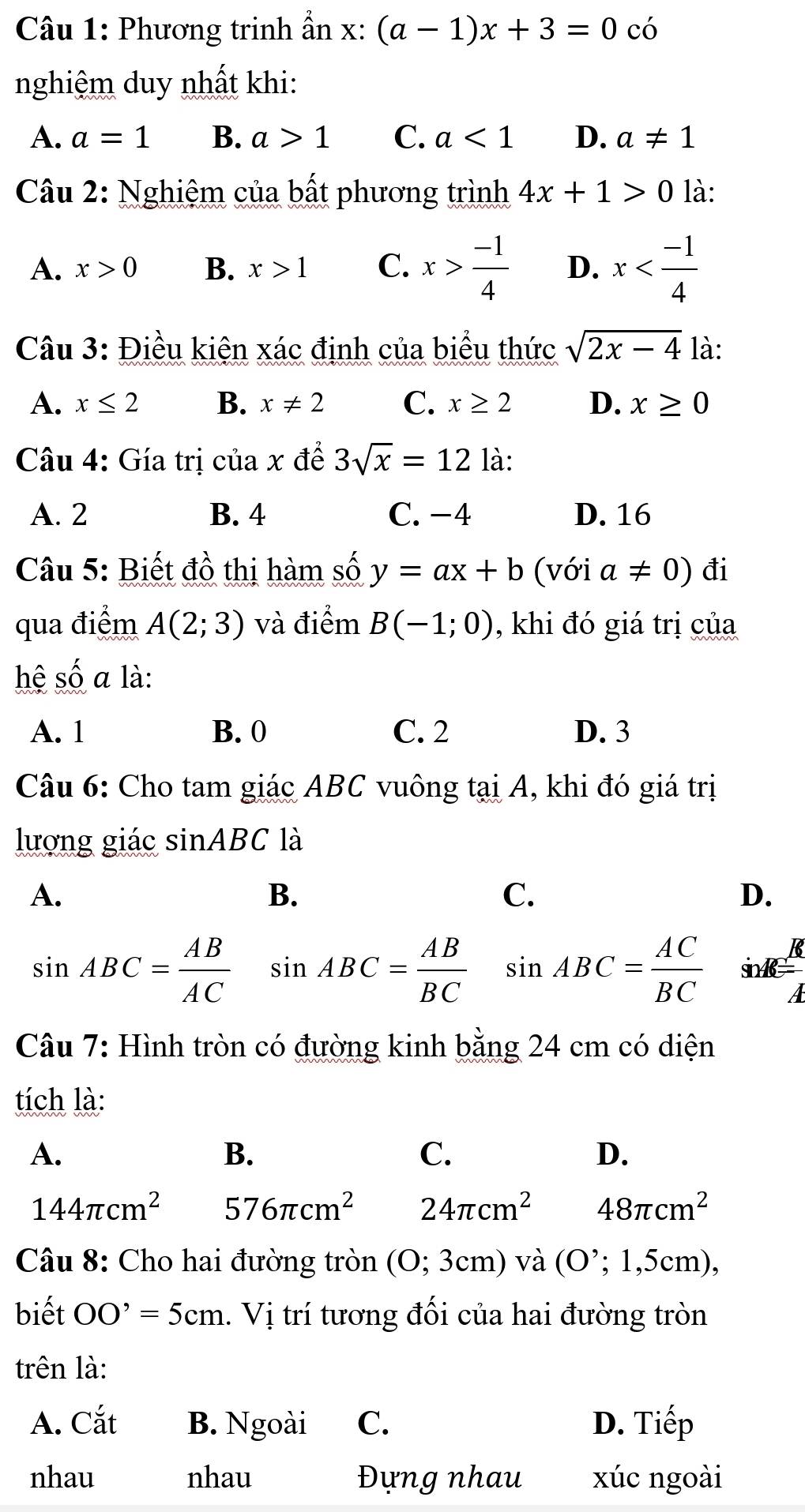 Phương trinh ẩn x: (a-1)x+3=0 có
nghiệm duy nhất khi:
A. a=1 B. a>1 C. a<1</tex> D. a!= 1
Câu 2: Nghiệm của bất phương trình 4x+1>0 là:
A. x>0 B. x>1 C. x> (-1)/4  D. x
Câu 3: Điều kiện xác định của biểu thức sqrt(2x-4) là:
A. x≤ 2 B. x!= 2 C. x≥ 2 D. x≥ 0
Câu 4: Gía trị của x đề 3sqrt(x)=12 là:
A. 2 B. 4 C. -4 D. 16
Câu 5: Biết đồ thị hàm số y=ax+b (với a!= 0) đi
qua điểm A(2;3) và điểm B(-1;0) , khi đó giá trị của
hệ số a là:
A. 1 B. 0 C. 2 D. 3
Câu 6: Cho tam giác ABC vuông tại A, khi đó giá trị
lượng giác sin ABC là
A.
B.
C.
D.
K
sin ABC= AB/AC  sin ABC= AB/BC  sin ABC= AC/BC  sinA
A
Câu 7: Hình tròn có đường kinh bằng 24 cm có diện
tích là:
A.
B.
C.
D.
144π cm^2 576π cm^2 24π cm^2 48π cm^2
Câu 8: Cho hai đường tròn (O:3cm) ) và (O^(^,);1,5 cm),
biết OO'=5cm. Vị trí tương đối của hai đường tròn
trên là:
A. Cắt B. Ngoài C. D. Tiếp
nhau nhau Đựng nhau xúc ngoài