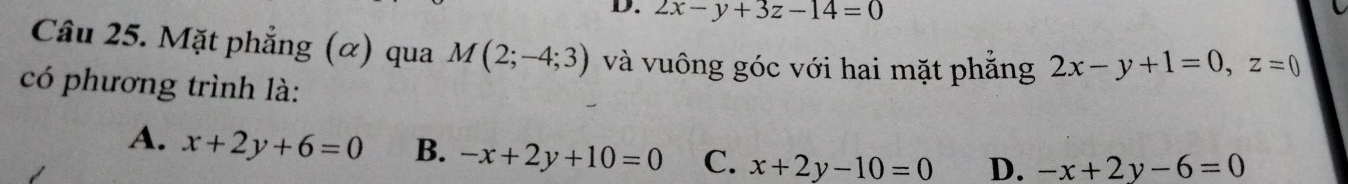 2x-y+3z-14=0
Câu 25. Mặt phẳng (α) qua M(2;-4;3) và vuông góc với hai mặt phẳng 2x-y+1=0, z=0
có phương trình là:
A. x+2y+6=0 B. -x+2y+10=0 C. x+2y-10=0 D. -x+2y-6=0