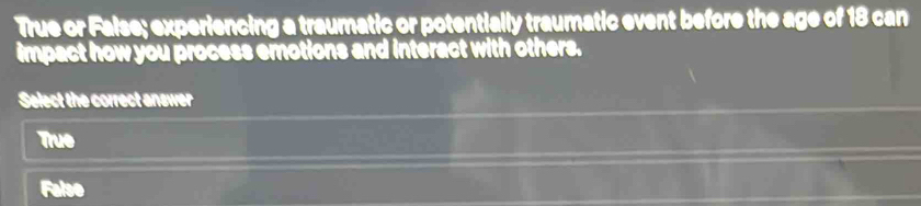 True or False; experiencing a traumatic or potentially traumatic event before the age of 18 can
impact how you process emotions and interact with others.
Select the correct answer
True
Falso