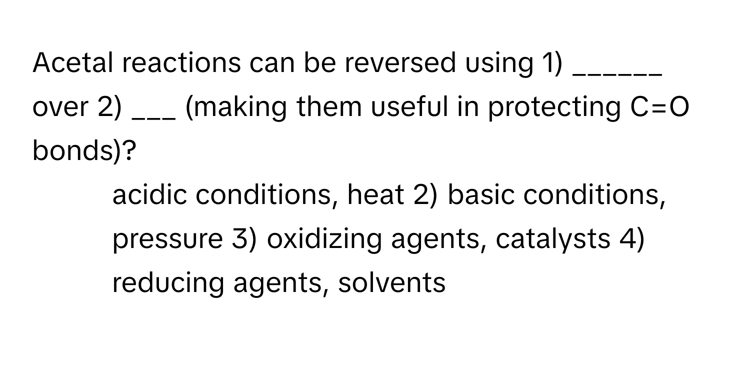 Acetal reactions can be reversed using 1) ______ over 2) ___ (making them useful in protecting C=O bonds)?

1) acidic conditions, heat 2) basic conditions, pressure 3) oxidizing agents, catalysts 4) reducing agents, solvents