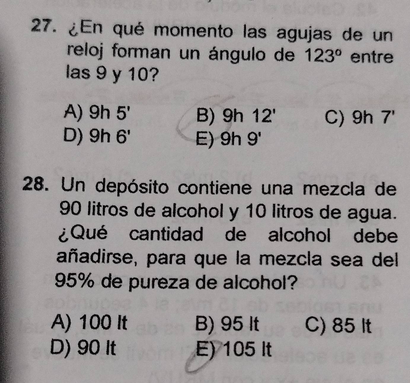 ¿En qué momento las agujas de un
reloj forman un ángulo de 123° entre
las 9 y 10?
A) 9h5' 9h12' 9h7'
B)
C)
D) h x 6' 9h9'
E)
28. Un depósito contiene una mezcla de
90 litros de alcohol y 10 litros de agua.
¿Qué cantidad de alcohol debe
añadirse, para que la mezcla sea del
95% de pureza de alcohol?
A) 100 It B) 95 It C) 85 It
D) 90 It E) 105 It