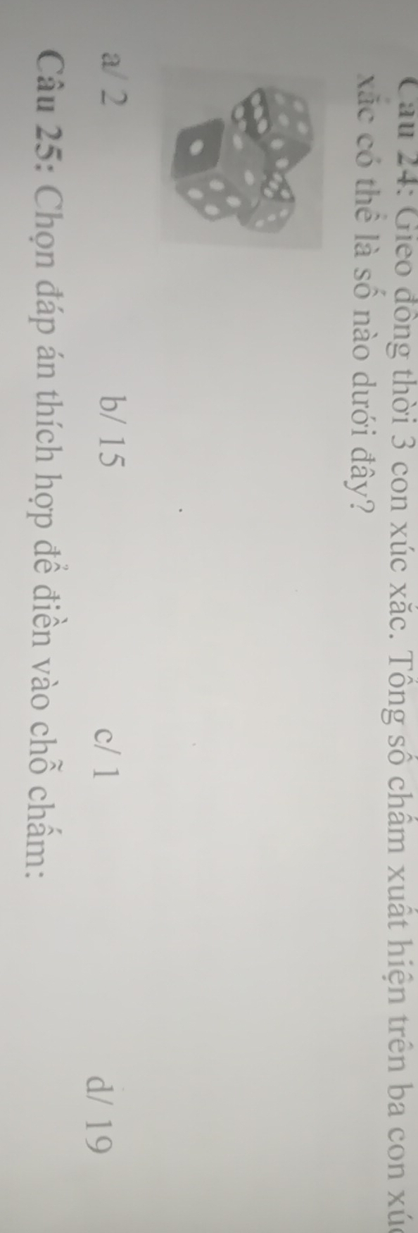 Cau 24: Gieo đồng thời 3 con xúc xắc. Tổng số chẩm xuất hiện trên ba con xúc
xãc có thể là số nào dưới đây?
a / 2 b/ 15 c / 1
d/ 19
Câu 25: Chọn đáp án thích hợp để điền vào chỗ chấm:
