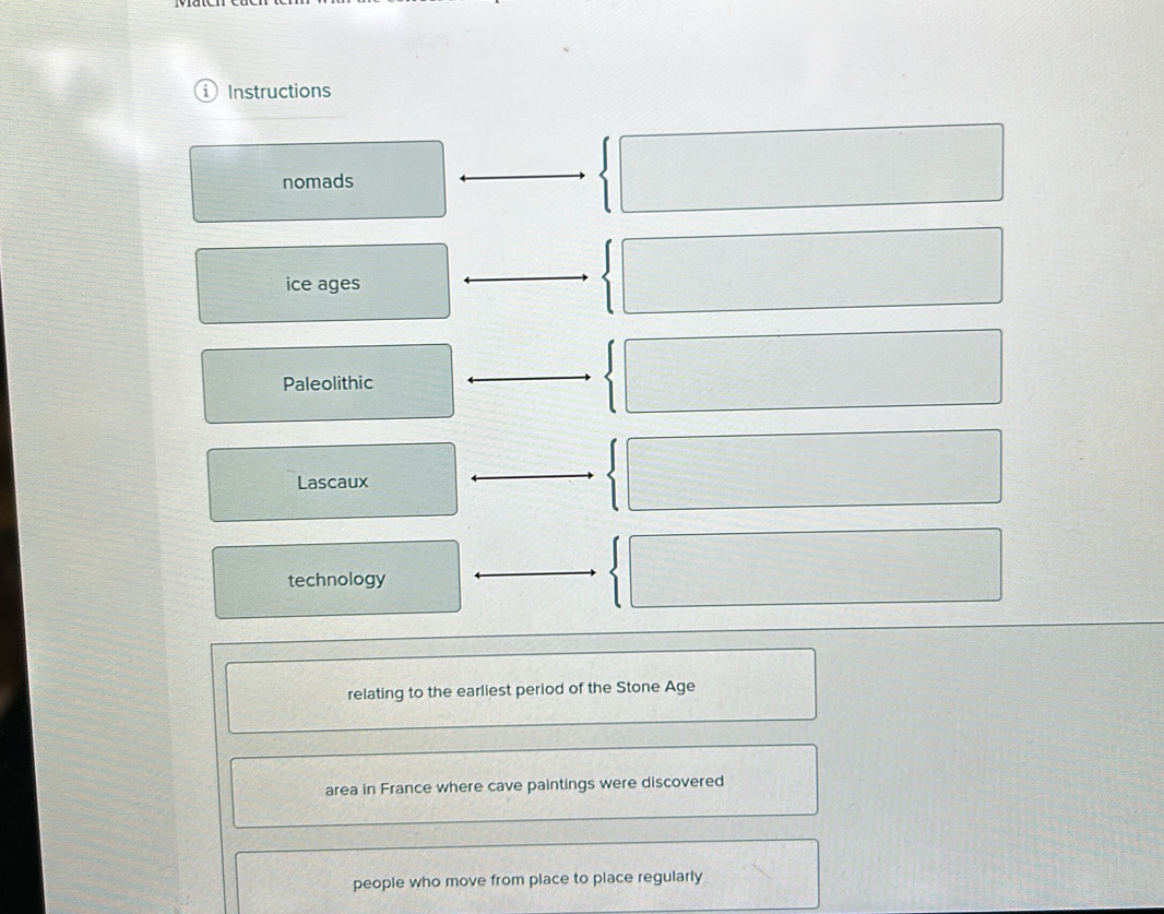 Instructions 
nomads° 
ice ages 
Paleolithic 
Lascaux 
technology 
relating to the earliest period of the Stone Age 
area in France where cave paintings were discovered 
people who move from place to place regularly