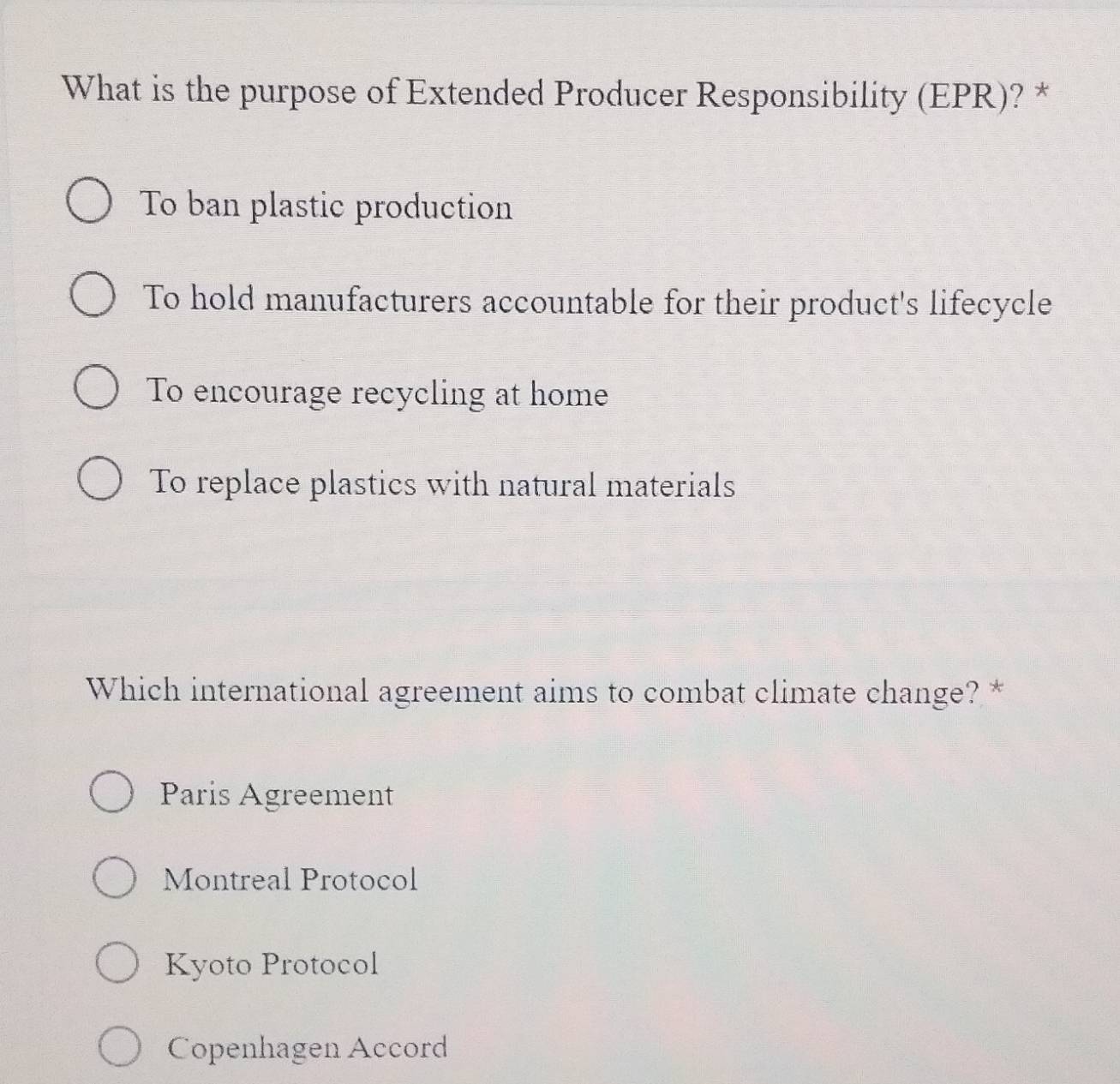 What is the purpose of Extended Producer Responsibility (EPR)? *
To ban plastic production
To hold manufacturers accountable for their product's lifecycle
To encourage recycling at home
To replace plastics with natural materials
Which international agreement aims to combat climate change? *
Paris Agreement
Montreal Protocol
Kyoto Protocol
Copenhagen Accord