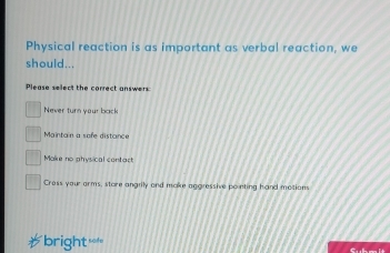 Physical reaction is as important as verbal reaction, we
should...
Please select the correct answers
Never turn your bock
Maintain a sofe distance
Make no physical contact
Cross you arms, store angrily and make aggressive pointing hand motions
bright=