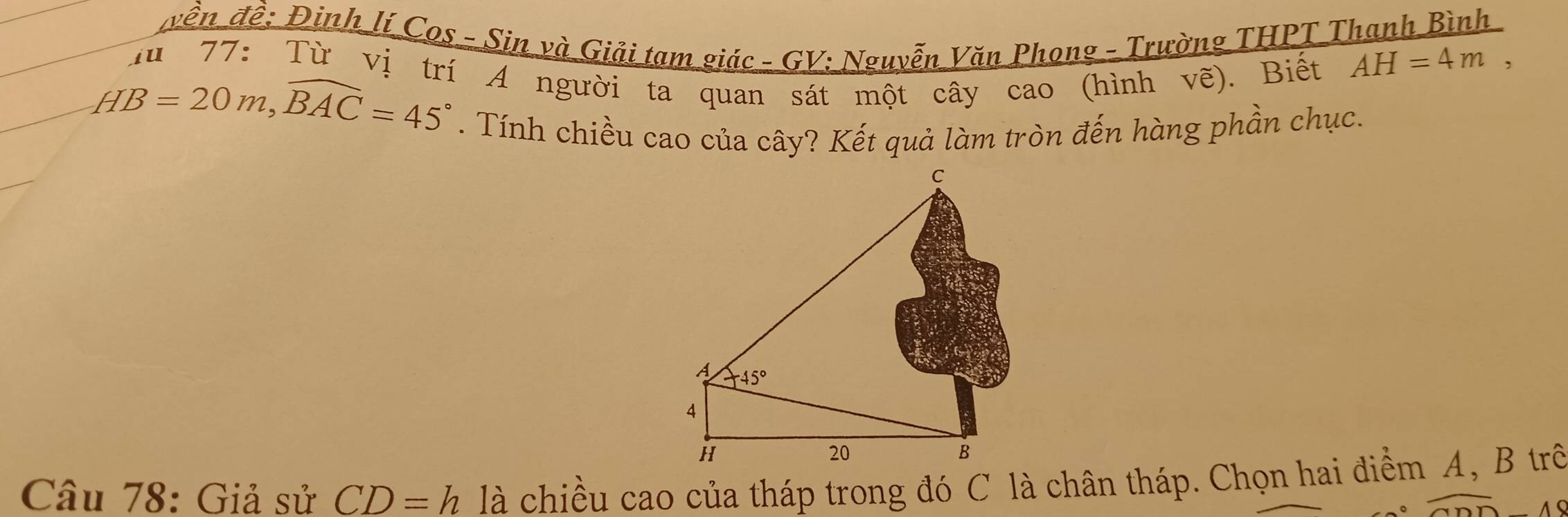 vền đề: Đinh lí Cos - Sin và Giải tạm giác - GV: Nguyễn Văn Phong - Trường THPT Thanh Bình
Tu 77: Từ vị trí A người ta quan sát một cây cao (hình vẽ). Biết
AH=4m,
AB=20m,widehat BAC=45°. Tính chiều cao của cây? Kết quả làm tròn đến hàng phần chục.
Câu 78: Giả sử CD=h là chiều cao của tháp trong đó C là chân tháp. Chọn hai điểm A, B trê