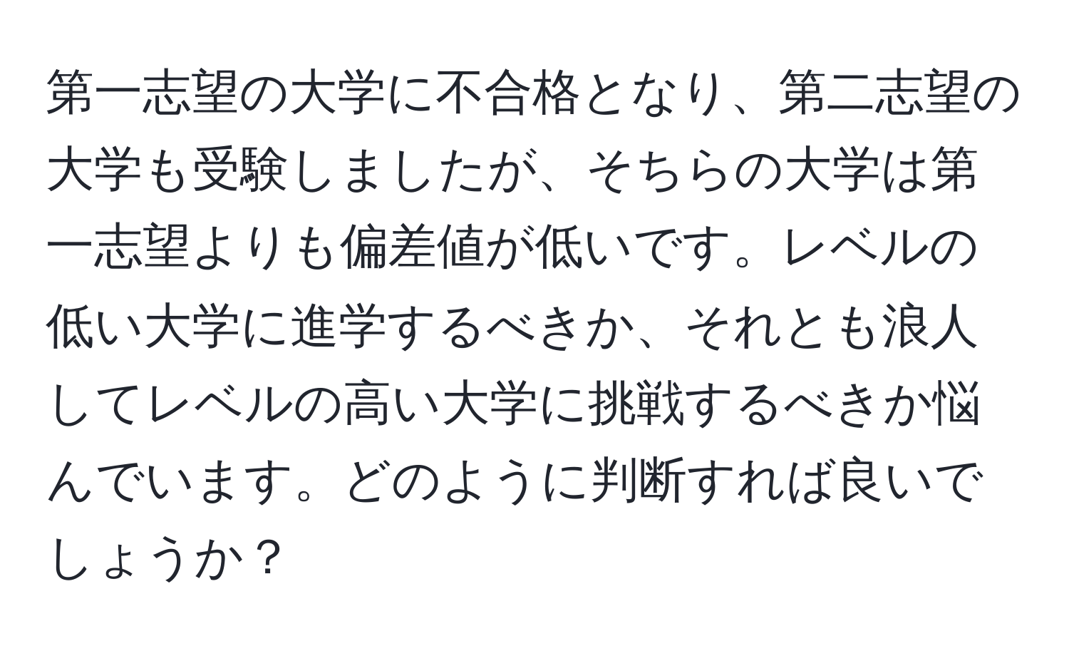 第一志望の大学に不合格となり、第二志望の大学も受験しましたが、そちらの大学は第一志望よりも偏差値が低いです。レベルの低い大学に進学するべきか、それとも浪人してレベルの高い大学に挑戦するべきか悩んでいます。どのように判断すれば良いでしょうか？