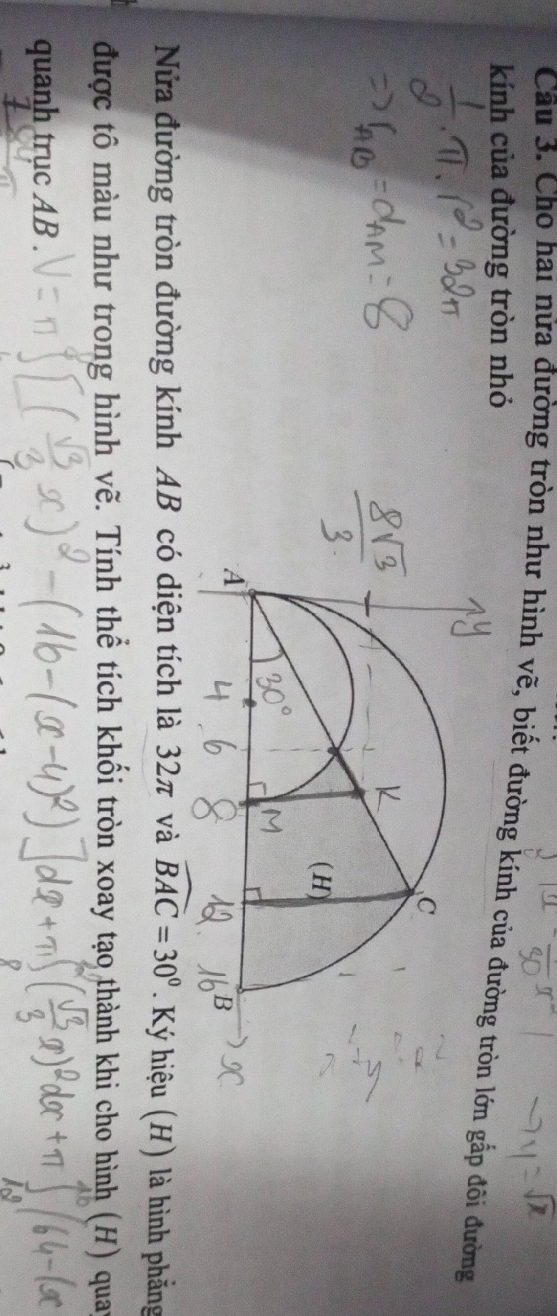 Cho hai nửa đường tròn như hình vẽ, biết đường kính gấp đôi đường 
kính của đường tròn nhỏ 
Nửa đường tròn đường kính AB có diện tích là 32π và widehat BAC=30°. Ký hiệu (H) là hình phẳng 
được tô màu như trong hình vẽ. Tính thể tích khối tròn xoay tạo thành khi cho hình (H) quay 
quanh trục AB.