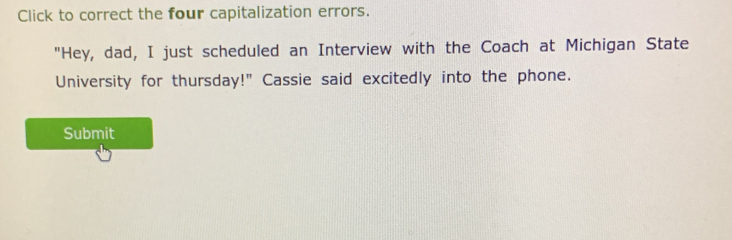 Click to correct the four capitalization errors. 
"Hey, dad, I just scheduled an Interview with the Coach at Michigan State 
University for thursday!" Cassie said excitedly into the phone. 
Submit