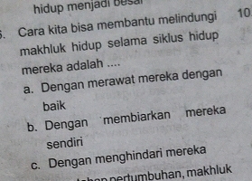 hidup menjadi B esal
. Cara kita bisa membantu melindungi 10
makhluk hidup selama siklus hidup 
mereka adalah ....
a. Dengan merawat mereka dengan
baik
b. Dengan membiarkan mereka
sendiri
c. Dengan menghindari mereka
in pertumbuhan, makhluk