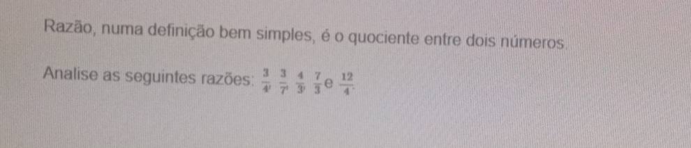 Razão, numa definição bem simples, é o quociente entre dois números. 
Analise as seguintes razões:  3/4 ,  3/7 ,  4/3 ,  7/3  e  12/4 .