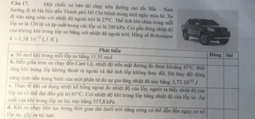 Một chiếc xe bán tái chạy trên đường cao tốc Bắc - Nam
hướng đi từ Hà Nội đến Thành phố Hồ Chí Minh trong một ngày mùa hè, Xe
đi vào sáng sớm với nhiệt độ ngoài trời là 27°C. Thể tích khí chứa trong mỗi
lốp xe là 120 lít và áp suất trong các lốp xe là 240 kPa. Coi gần đúng nhiệt độ
của không khí trong lốp xe bằng với nhiệt độ ngoài trời. Hằng số Boltzmann
k=1,38.10^(-23)(J/K).
e, gây ra tai nạn.