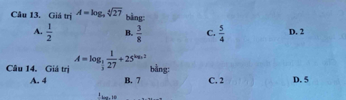 Giá trjA=log _9sqrt[4](27) bằng:
A.  1/2  B.  3/8  C.  5/4  D. 2
Câu 14. Giá trị A=log _ 1/3  1/27 +25^(log _3)2 bằng:
A. 4 B. 7 C. 2 D. 5
frac 1log .10