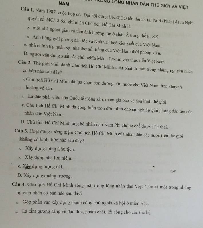 NAM LÔng Lỗng nhãn dăn thê giới và việt
Câu 1. Năm 1987, cuộc họp của Đại hội đồng UNESCO lần thứ 24 tại Pa-ri (Pháp) đã ra Nghị
quyết số 24C/18.65, ghi nhận Chủ tịch Hồ Chí Minh là
X một nhà ngoại giao có tầm ảnh hướng lớn ở châu Á trong thế ki XX.
* Anh hùng giải phóng dân tộc và Nhà văn hoá kiệt xuất của Việt Nam.
c. nhà chính trị, quân sự, nhà thơ nổi tiếng của Việt Nam thời phong kiến.
D. người vận dụng xuất sắc chủ nghĩa Mác - Lê-nin vào thực tiễn Việt Nam.
Câu 2. Thể giới vinh danh Chủ tịch Hồ Chí Minh xuất phát từ một trong nhũng nguyên nhân
cơ bản nào sau đây?
* Chủ tịch Hồ Chí Minh đã lựa chọn con đường cứu nước cho Việt Nam theo khuynh
hướng vô sản.
à Là đặc phái viên của Quốc tế Cộng sản, tham gia bảo vệ hoà bình thế giới.
c. Chủ tịch Hồ Chí Minh đã cong hiến trọn đời mình cho sự nghiệp giải phóng dân tộc của
nhân dân Việt Nam.
D. Chủ tịch Hồ Chí Minh ủng hộ nhân dân Nam Phi chống chế độ A-pác-thai.
Câu 3. Hoạt động tưởng niệm Chủ tịch Hồ Chí Minh của nhân dân các nước trên the giới
không có hình thức nào sau đây?
X Xây dựng Lăng Chù tịch.
* Xây dựng nhà lưu niệm.
c. Xây dựng tượng đài.
D. Xây dựng quảng trường.
Câu 4. Chủ tịch Hồ Chí Minh sống mãi trong lòng nhân dân Việt Nam vì một trong những
nguyên nhân cơ bản nào sau đây?
* Góp phần vào xây dựng thành công chủ nghĩa xã hội ở miền Bắc.
Là tấm gương sáng về đạo đức, phàm chất, lối sông cho các the hệ.
