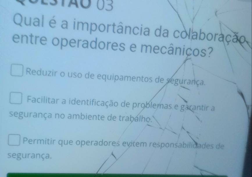 0estão 03
Qual é a importância da colaboração
entre operadores e mecâniços?
Reduzir o uso de equipamentos de segurança.
Facilitar a identificação de problemas e garantir a
segurança no ambiente de trabalho.
Permitir que operadores evitem responsabilidades de
segurança.