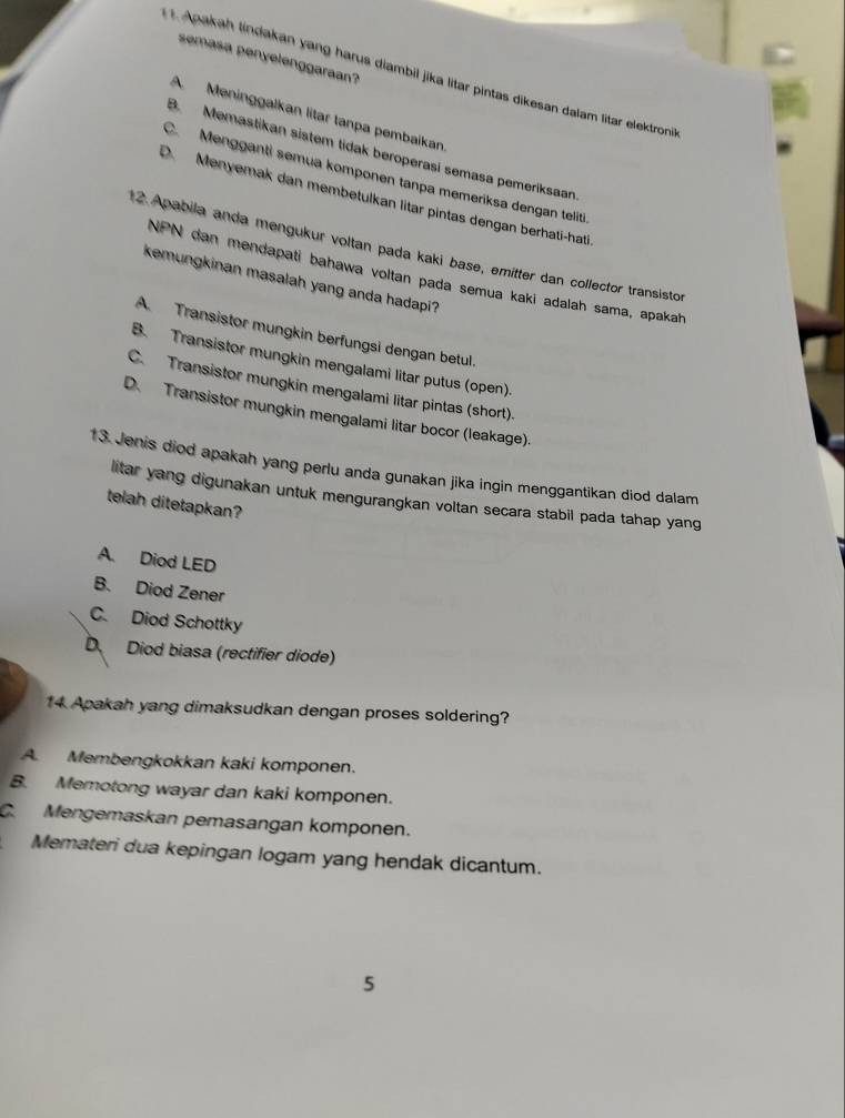 semasa penyelenggaraan?
Apakah lindakan yang harus diambil jika litar pintas dikesan dalam litar elektroni
A Meninggalkan litar tanpa pembaikan
B. Memastikan sistem tidak beroperasi semasa pemeríksaan
C. Mengganti semua komponen tanpa memeriksa dengan teliti
D. Menyemak dan membetulkan litar pintas dengan berhati-hati
12. Apabila anda mengukur voltan pada kaki base, emitter dan collector transistor
NPN dan mendapati bahawa voltan pada semua kaki adalah sama, apakah
kemungkinan masalah yang anda hadapi?
A. Transistor mungkin berfungsi dengan betul.
B. Transistor mungkin mengalami litar putus (open).
C. Transistor mungkin mengalami litar pintas (short).
D. Transistor mungkin mengalami litar bocor (leakage).
13. Jenis diod apakah yang perlu anda gunakan jika ingin menggantikan diod dalam
litar yang digunakan untuk mengurangkan voltan secara stabil pada tahap yang
telah ditetapkan?
A. Diod LED
B. Diod Zener
C. Diod Schottky
D Diod biasa (rectifier diode)
14 Apakah yang dimaksudkan dengan proses soldering?
A. Membengkokkan kaki komponen.
B. Memotong wayar dan kaki komponen.
C. Mengemaskan pemasangan komponen.
Memateri dua kepingan logam yang hendak dicantum.
5