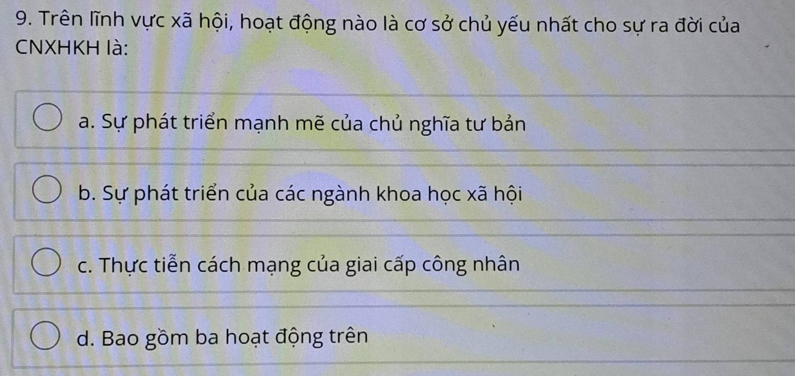 Trên lĩnh vực xã hội, hoạt động nào là cơ sở chủ yếu nhất cho sự ra đời của
CNXHKH là:
a. Sự phát triển mạnh mẽ của chủ nghĩa tư bản
b. Sự phát triển của các ngành khoa học xã hội
c. Thực tiễn cách mạng của giai cấp công nhân
d. Bao gồm ba hoạt động trên