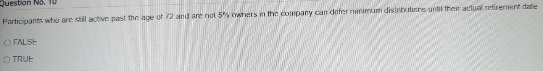 Question No. 10
Participants who are still active past the age of 72 and are not 5% owners in the company can defer minimum distributions until their actual retirement date
FALSE
TRUE