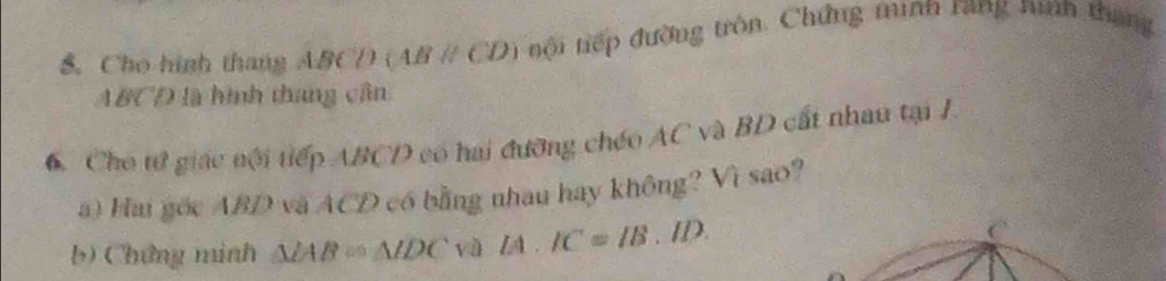 Cho hình thang ABCD (ABparallel CD) tội tiếp đường tròn. Chứng minh rang nình thang
ABCD là hình thang cân 
6. Cho tử giác nội tiếp ABCD có hai đưỡng chéo AC và BD cất nhau tại I. 
a) Hai gốc ABD và ACD có bằng nhau hay không? Vì sao? 
b) Chứng minh △ IAB≌ △ IDC sqrt(0) IA.IC=IB.ID. C