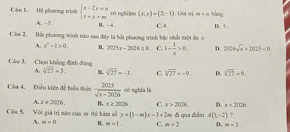 Hệ phương trình beginarrayl x-2y=n x+y=mendarray. có nghiệm (x;y)=(2;-1). Giá trị m+n bằng
A. -5. B. -4. C. 4. D. 5 ,
Câu 2. Bất phương trình nào sau đây là bất phương trình bậc nhất một ẩn x
A. x^2-1>0. B. 2025x-2026≤ 0. C. 1- 1/x >0. D. 2026sqrt(x)+2025<0</tex>. 
Câu 3. Chọn khẳng định đúng
A. sqrt[3](27)=3. sqrt[3](27)=-3. C. sqrt[3](27)=-9. D. sqrt[3](27)=9. 
B.
Câu 4. Điều kiện để biểu thức  2025/sqrt(x-2026)  có nghĩa là
A. x!= 2026. B. x≥ 2026. C. x>2026. D. x<2026</tex>. 
Câu 5. Với giá trị nào của m thì hàm số y=(1-m)x-3+2m đi qua điểm A(1;-2) ?
A. m=0. B. m=1. C. m=2
D. m=3.