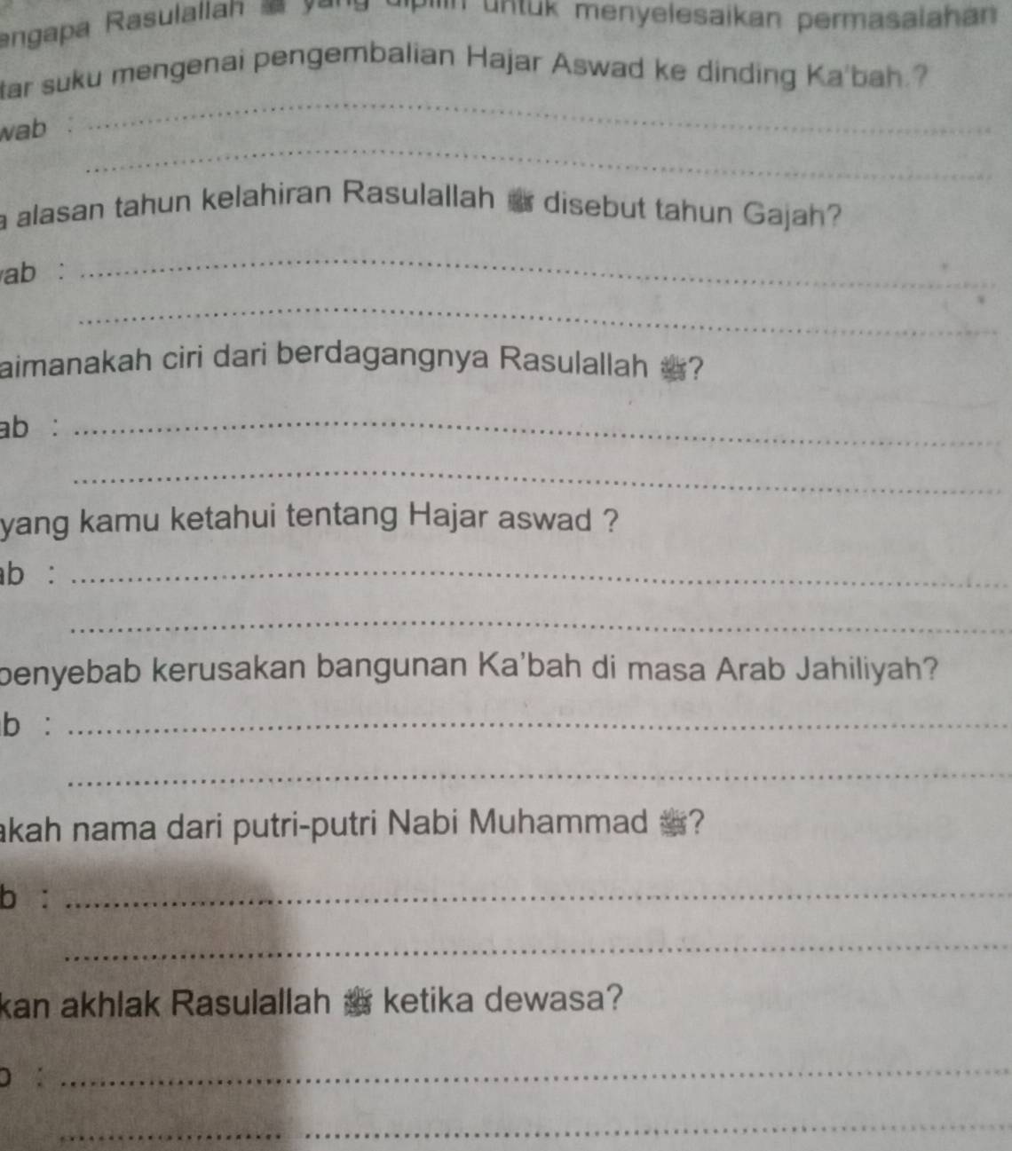 angapa Rasulallan æ yona a'P''''' untuk menyelesaikan permasalaha 
tar suku mengenai pengembalian Hajar Aswad ke dinding Ka'bah.? 
_ 
wab 
_ 
a alasan tahun kelahiran Rasulallah a disebut tahun Gajah? 
ab : 
_ 
_ 
aimanakah ciri dari berdagangnya Rasulallah ? 
ab : 
_ 
_ 
yang kamu ketahui tentang Hajar aswad ? 
ab :_ 
_ 
benyebab kerusakan bangunan Ka'bah di masa Arab Jahiliyah? 
b :_ 
_ 
akah nama dari putri-putri Nabi Muhammad a? 
b :_ 
_ 
kan akhlak Rasulallah a ketika dewasa? 
D : 
_ 
_