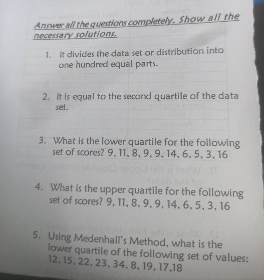 Answer all the questions completely. Show all the 
necessary solutions. 
1. It divides the data set or distribution into 
one hundred equal parts. 
2. It is equal to the second quartile of the data 
set. 
3. What is the lower quartile for the following 
set of scores? 9, 11, 8, 9, 9, 14, 6, 5, 3, 16
4. What is the upper quartile for the following 
set of scores? 9, 11, 8, 9, 9, 14, 6, 5, 3, 16
5. Using Medenhall's Method, what is the 
lower quartile of the following set of values:
12, 15, 22, 23, 34, 8, 19, 17, 18